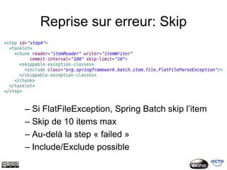 Reprise sur erreur: Skip




– Si FlatFileException, Spring Batch skip l’item
– Skip de 10 items max
– Au-delà la step « failed »
– Include/Exclude possible
 