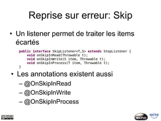 Reprise sur erreur: Skip
• Un listener permet de traiter les items
  écartés



• Les annotations existent aussi
   – @OnSkipInRead
   – @OnSkipInWrite
   – @OnSkipInProcess
 