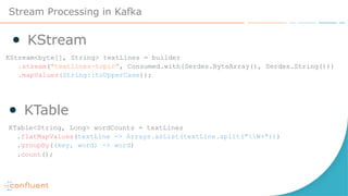 Stream Processing in Kafka
● KStream
KStream<byte[], String> textLines = builder
.stream("textlines-topic", Consumed.with(Serdes.ByteArray(), Serdes.String()))
.mapValues(String::toUpperCase));
KTable<String, Long> wordCounts = textLines
.flatMapValues(textLine -> Arrays.asList(textLine.split("W+")))
.groupBy((key, word) -> word)
.count();
● KTable
 