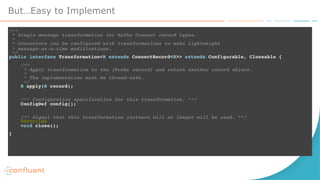 But…Easy to Implement
/** 
* Single message transformation for Kafka Connect record types. 
* 
* Connectors can be configured with transformations to make lightweight
* message-at-a-time modifications. 
*/ 
public interface Transformation<R extends ConnectRecord<R>> extends Configurable, Closeable { 
 
/** 
* Apply transformation to the {@code record} and return another record object. 
* 
* The implementation must be thread-safe. 
*/ 
R apply(R record);
 
 
/** Configuration specification for this transformation. **/ 
ConfigDef config();
 
 
/** Signal that this transformation instance will no longer will be used. **/ 
@Override 
void close(); 
 
}
 