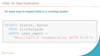 KSQL for Data Exploration
SELECT status, bytes
FROM clickstream
WHERE user_agent =
'Mozilla/5.0 (compatible; MSIE 6.0)';
An easy way to inspect data in a running cluster
 