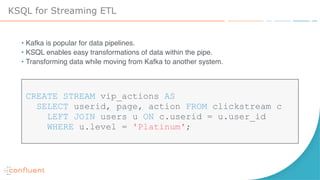 KSQL for Streaming ETL
• Kafka is popular for data pipelines.
• KSQL enables easy transformations of data within the pipe.
• Transforming data while moving from Kafka to another system.
CREATE STREAM vip_actions AS  
SELECT userid, page, action FROM clickstream c
LEFT JOIN users u ON c.userid = u.user_id  
WHERE u.level = 'Platinum';
 