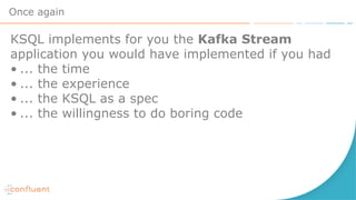 Once again
KSQL implements for you the Kafka Stream
application you would have implemented if you had
• ... the time
• ... the experience
• ... the KSQL as a spec
• ... the willingness to do boring code
 
