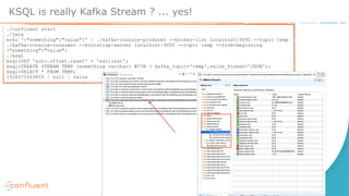 KSQL is really Kafka Stream ? ... yes!
./confluent start
./jmc&
echo '{"something":"value"}' | ./kafka-console-producer --broker-list localhost:9092 --topic temp
./kafka-console-consumer --bootstrap-server localhost:9092 --topic temp --from-beginning
{"something":"value"}
./ksql
ksql>SET 'auto.offset.reset' = 'earliest';
ksql>CREATE STREAM TEMP (something varchar) WITH ( kafka_topic='temp',value_format='JSON');
ksql>SELECT * FROM TEMP;
1526371655810 | null | value
 