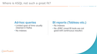Where is KSQL not such a great fit?
BI reports (Tableau etc.)
• No indexes
• No JDBC (most BI tools are not
good with continuous results!)
Ad-hoc queries
• Limited span of time usually
retained in Kafka
• No indexes
 