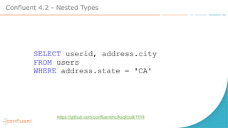 Confluent 4.2 - Nested Types
SELECT userid, address.city
FROM users
WHERE address.state = 'CA'
https://github.com/confluentinc/ksql/pull/1114
 