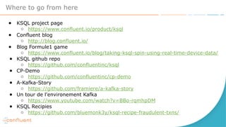 Where to go from here
● KSQL project page
○ https://www.confluent.io/product/ksql
● Confluent blog
○ http://blog.confluent.io/
● Blog Formule1 game
○ https://www.confluent.io/blog/taking-ksql-spin-using-real-time-device-data/
● KSQL github repo
○ https://github.com/confluentinc/ksql
● CP-Demo
○ https://github.com/confluentinc/cp-demo
● A-Kafka-Story
○ https://github.com/framiere/a-kafka-story
● Un tour de l'environement Kafka
○ https://www.youtube.com/watch?v=BBo-rqmhpDM
● KSQL Recipies
○ https://github.com/bluemonk3y/ksql-recipe-fraudulent-txns/
 