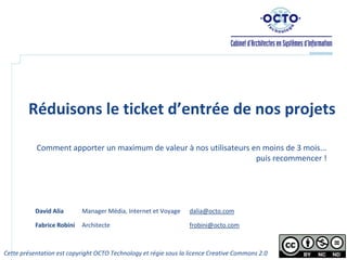 Réduisons le ticket d’entrée de nos projets

           Comment apporter un maximum de valeur à nos utilisateurs en moins de 3 mois...
                                                                     puis recommencer !




           David Alia       Manager Média, Internet et Voyage     dalia@octo.com

           Fabrice Robini   Architecte                            frobini@octo.com



Cette présentation est copyright OCTO Technology et régie sous la licence Creative Commons 2.0   1
 