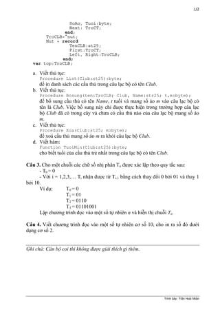 2/2
SoAo, Tuoi:byte;
Next: TroCT;
end;
TroCLB=^nut;
Nut = record
TenCLB:st25;
First:TroCT;
Left, Right:TroCLB;
end;
var top:TroCLB;
a. Viết thủ tục:
Procedure List(Club:st25):byte;
để in danh sách các cầu thủ trong câu lạc bộ có tên Club.
b. Viết thủ tục:
Procedure Bosung(ten:TroCLB; Club, Name:str25; t,m:byte);
để bổ sung cầu thủ có tên Name, t tuổi và mang số áo m vào câu lạc bộ có
tên là Club. Việc bổ sung này chỉ đuợc thực hiện trong trường hợp câu lạc
bộ Club đã có trong cây và chưa có cầu thủ nào của câu lạc bộ mang số áo
m.
c. Viết thủ tục:
Procedure Xoa(Club:st25; m:byte);
để xoá cầu thủ mang số áo m ra khỏi câu lạc bộ Club.
d. Viết hàm:
Function TuoiMin(Club:st25):byte;
cho biết tuổi của cầu thủ trẻ nhất trong câu lạc bộ có tên Club.
Câu 3. Cho một chuỗi các chữ số nhị phân Tn được xác lập theo quy tắc sau:
- T0 = 0
- Với i = 1,2,3,… Ti nhận được từ Ti-1 bằng cách thay đổi 0 bởi 01 và thay 1
bởi 10.
Ví dụ: T0 = 0
T1 = 01
T2 = 0110
T3 = 01101001
Lập chương trình đọc vào một số tự nhiên n và hiễn thị chuỗi Tn.
Câu 4. Viết chương trình đọc vào một số tự nhiên cơ số 10, cho in ra số đó dưới
dạng cơ số 2.
Ghi chú: Cán bộ coi thi không được giải thích gì thêm.
Trình bày: Trần Hoài Nhân
 