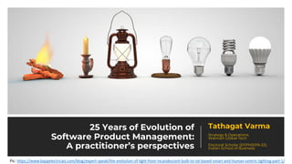 25 Years of Evolution of
Software Product Management:
A practitioner’s perspectives
Tathagat Varma
Strategy & Operations,
Walmart Global Tech
Doctoral Scholar (EFPM2019-22),
Indian School of Business
Pic: https://www.bajajelectricals.com/blog/expert-speak/the-evolution-of-light-from-incandescent-bulb-to-iot-based-smart-and-human-centric-lighting-part-1/
 