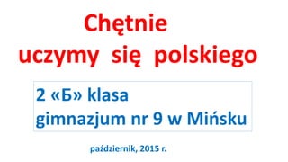 Chętnie
uczymy się polskiego
2 «Б» klasa
gimnazjum nr 9 w Mińsku
październik, 2015 r.
 