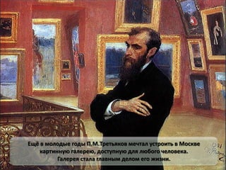 Ещё в молодые годы П.М.Третьяков мечтал устроить в Москве
картинную галерею, доступную для любого человека.
Галерея стала главным делом его жизни.
 