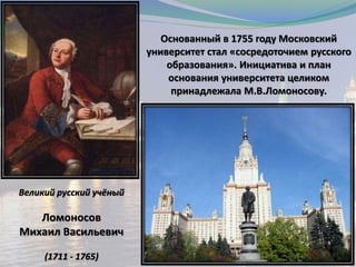 Великий русский учёный
Ломоносов
Михаил Васильевич
(1711 - 1765)
Основанный в 1755 году Московский
университет стал «сосредоточием русского
образования». Инициатива и план
основания университета целиком
принадлежала М.В.Ломоносову.
 