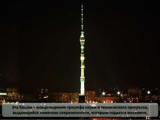 Эта башня – олицетворение триумфа науки и технического прогресса,
выдающийся памятник современности, которым гордятся москвичи.
 