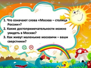 1. Что означают слова «Москва – столица
России»?
2. Какие достопримечательности можно
увидеть в Москве?
3. Как живут маленькие москвичи – ваши
сверстники?

 