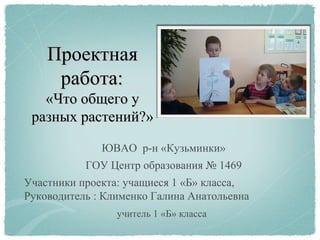 ПроектнаяПроектная
работа:работа:
««Что общего уЧто общего у
разных растений?разных растений?»»
ЮВАО р-н «Кузьминки»
ГОУ Центр образования № 1469
Участники проекта: учащиеся 1 «Б» класса,
Руководитель : Клименко Галина Анатольевна
учитель 1 «Б» класса
 