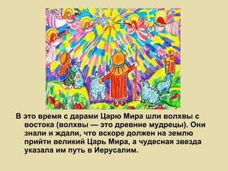 В это время с дарами Царю Мира шли волхвы с востока (волхвы — это древние мудрецы). Они знали и ждали, что вскоре должен на землю прийти великий Царь Мира, а чудесная звезда указала им путь в Иерусалим. 