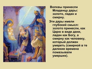 Волхвы принесли Младенцу дары: золото, ладан и смирну.  Эти дары имели глубокий смысл: золото принесли, как Царю в виде дани, ладан как Богу, а смирну как человеку, который должен умереть (смирной в те далекие времена помазывали умерших). 
