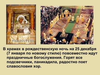 В храмах в рождественскую ночь на 25 декабря (7 января по новому стилю) повсеместно идут праздничные богослужения. Горят все подсвечники, паникадила, радостно поет славословия хор. 