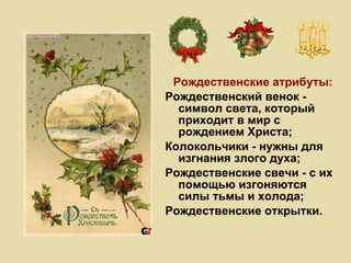 Рождественские атрибуты: Рождественский венок - символ света, который приходит в мир с рождением Христа; Колокольчики - нужны для изгнания злого духа; Рождественские свечи - с их помощью изгоняются силы тьмы и холода; Рождественские открытки. 