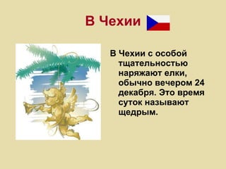 В Чехии В Чехии с особой тщательностью наряжают елки, обычно вечером 24 декабря. Это время суток называют щедрым. 