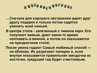 … Сначала для хорошего настроения дарят друг другу подарки и только потом садятся ужинать всей семьей. В центре стола - запеченный с тмином карп. Его покупают живым, дают какое-то время поплавать в ванной, а потом он оказывается на праздничном столе. После ужина гадают Самый любимый способ — на яблоках. Их разрезают поперек и, если внутри оказывается правильная звездочка из косточек, грядущий год будет счастливым.  