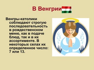 В Венгрии Венгры-католики соблюдают строгую последовательность в рождественском меню, как в подаче блюд, так и в их ассортименте. В некоторых селах их определенное число: 7 или 13.  