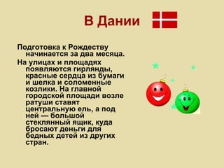 В Дании Подготовка к Рождеству начинается за два месяца. На улицах и площадях появляются гирлянды, красные сердца из бумаги и шелка и соломенные козлики. На главной городской площади возле ратуши ставят центральную ель, а под ней — большой стеклянный ящик, куда бросают деньги для бедных детей из других стран. 
