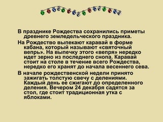 В празднике Рождества сохранились приметы древнего земледельческого праздника.  На Рождество выпекают каравай в форме кабана, который называют «святочный вепрь». На выпечку этого «вепря» нередко идет зерно из последнего снопа. Каравай стоит на столе в течение всего Рождества, нередко его хранят до начала весеннего сева. В начале рождественской недели принято зажигать толстую свечу с делениями. Каждый день ее сжигают до определенного деления. Вечером 24 декабря садятся за стол, где стоит традиционная утка с яблоками. 