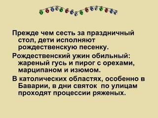 Прежде чем сесть за праздничный стол, дети исполняют рождественскую песенку.  Рождественский ужин обильный: жареный гусь и пирог с орехами, марципаном и изюмом.  В католических областях, особенно в Баварии, в дни святок  по улицам проходят процессии ряженых.  