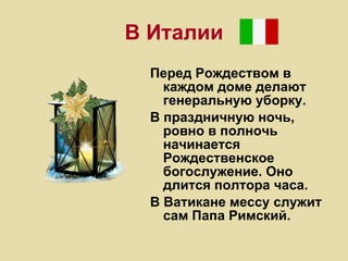 В Италии Перед Рождеством в каждом доме делают генеральную уборку.  В праздничную ночь, ровно в полночь начинается Рождественское богослужение. Оно длится полтора часа.  В Ватикане мессу служит сам Папа Римский.  