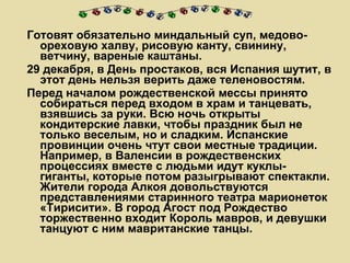Готовят обязательно миндальный суп, медово-ореховую халву, рисовую канту, свинину, ветчину, вареные каштаны. 29 декабря, в День простаков, вся Испания шутит, в этот день нельзя верить даже теленовостям. Перед началом рождественской мессы принято собираться перед входом в храм и танцевать, взявшись за руки. Всю ночь открыты кондитерские лавки, чтобы праздник был не только веселым, но и сладким. Испанские провинции очень чтут свои местные традиции. Например, в Валенсии в рождественских процессиях вместе с людьми идут куклы-гиганты, которые потом разыгрывают спектакли. Жители города Алкоя довольствуются представлениями старинного театра марионеток «Тирисити». В город Агост под Рождество торжественно входит Король мавров, и девушки танцуют с ним мавританские танцы. 