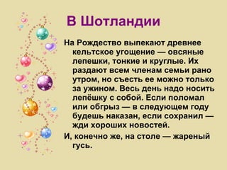 В Шотландии На Рождество выпекают древнее кельтское угощение — овсяные лепешки, тонкие и круглые. Их раздают всем членам семьи рано утром, но съесть ее можно только за ужином. Весь день надо носить лепёшку с собой. Если поломал или обгрыз — в следующем году будешь наказан, если сохранил — жди хороших новостей. И, конечно же, на столе — жареный гусь. 