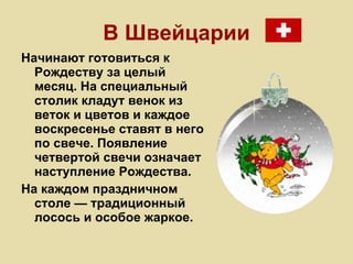 В Швейцарии Начинают готовиться к Рождеству за целый месяц. На специальный столик кладут венок из веток и цветов и каждое воскресенье ставят в него по свече. Появление четвертой свечи означает наступление Рождества.  На каждом праздничном столе — традиционный лосось и особое жаркое.   