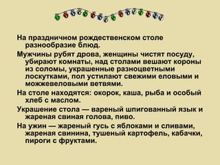 На праздничном рождественском столе разнообразие блюд.  Мужчины рубят дрова, женщины чистят посуду, убирают комнаты, над столами вешают короны из соломы, украшенные разноцветными лоскутками, пол устилают свежими еловыми и можжевеловыми ветвями. На столе находятся: окорок, каша, рыба и особый хлеб с маслом.  Украшение стола — вареный шпигованный язык и жареная свиная голова, пиво.  На ужин — жареный гусь с яблоками и сливами, жареная свинина, тушеный картофель, кабачки, пироги с фруктами.  