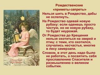 Рождественские  «приметы-запреты» Нельзя шить в Рождество, дабы не ослепнуть. На Рождество одевай новую рубаху: если оденешь просто чистую, но не новую рубаху, то будет неурожай. От Рождества до Крещения нельзя охотиться на зверей и птиц: с теми, кто охотился, случались несчастья, многие в лесу замерзали. Словом, в этот день надо было не работать, а посвятить себя прославлению Спасителя и размышлению о великом событии. 
