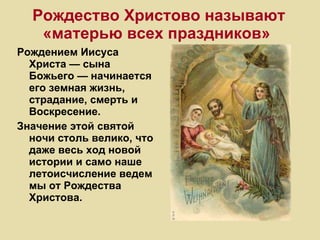 Рождество Христово называют «матерью всех праздников»   Рождением Иисуса Христа — сына Божьего — начинается его земная жизнь, страдание, смерть и Воскресение.  Значение этой святой ночи столь велико, что даже весь ход новой истории и само наше летоисчисление ведем мы от Рождества Христова. 