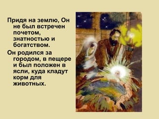 Придя на землю, Он не был встречен почетом, знатностью и богатством.  Он родился за городом, в пещере и был положен в ясли, куда кладут корм для животных. 