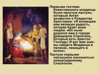 Первыми гостями божественного младенца были простые пастухи, которым Ангел возвестил о Рождестве Христовом: «Я возвещаю вам великую радость, которая будет всем людям: ибо ныне родился вам в городе Давидовом Спаситель, Который есть Христос Господь! И вот вам знак: вы найдете Младенца в пеленах, лежащего в яслях».  Пастухи первыми поспешили поклониться новорожденному Спасителю.   