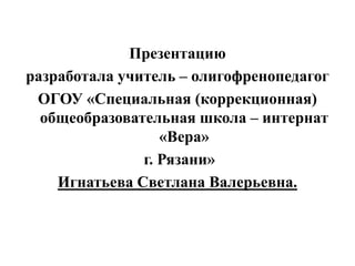 Презентацию
разработала учитель – олигофренопедагог
ОГОУ «Специальная (коррекционная)
общеобразовательная школа – интернат
«Вера»
г. Рязани»
Игнатьева Светлана Валерьевна.
 