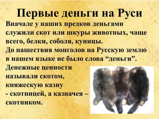 Первые деньги на Руси
Вначале у наших предков деньгами
служили скот или шкуры животных, чаще
всего, белки, соболя, куницы.
До нашествия монголов на Русскую землю
в нашем языке не было слова “деньги”.
Денежные ценности
называли скотом,
княжескую казну
- скотницей, а казначея –
скотником.
 