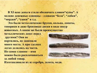 В XI веке деньги стали обозначать словом“куны”. А
мелкие денежные единицы – словами “бела”, “лобки”,
“мордки”, “ушки” и т.д.
Это были металлические бруски, кольца, лопаты,
топорики и даже бронзовые диски в виде шкур
животных. А какие же были преимущества
металлических денег перед
другими? Они не
портились, не занимали
много места. А при сделках
легко делились на части.
Но самое главное – ими
можно было расплачиваться
за любой товар.
Изготавливали их из серебра, золота, меди.
 