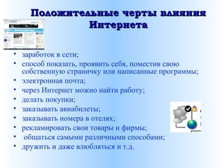 Положительные черты влиянияПоложительные черты влияния
ИнтернетаИнтернета
• заработок в сети;
• способ показать, проявить себя, поместив свою
собственную страничку или написанные программы;
• электронная почта;
• через Интернет можно найти работу;
• делать покупки;
• заказывать авиабилеты;
• заказывать номера в отелях;
• рекламировать свои товары и фирмы;
• общаться самыми различными способами;
• дружить и даже влюбляться и т.д.
 
