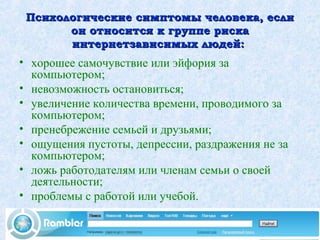 Психологические симптомы человека, еслиПсихологические симптомы человека, если
он относится к группе рискаон относится к группе риска
интернетзависимых людей:интернетзависимых людей:
• хорошее самочувствие или эйфория за
компьютером;
• невозможность остановиться;
• увеличение количества времени, проводимого за
компьютером;
• пренебрежение семьей и друзьями;
• ощущения пустоты, депрессии, раздражения не за
компьютером;
• ложь работодателям или членам семьи о своей
деятельности;
• проблемы с работой или учебой.
 