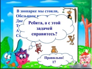 В зоопарке мы стояли,
Обезьянок все считали:
Две играли на песке,
Три уселись на доске,
А двенадцать спинки грели.
Сосчитать вы всех успели?
Ребята, а с этой
задачей
справитесь?
Правильно!
17
 