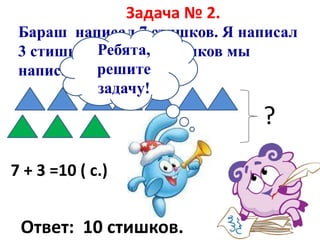 Задача № 2.
Бараш написал 7 стишков. Я написал
3 стишка. Сколько стишков мы
написали вместе?
?
7 + 3 =10 ( с.)
Ответ: 10 стишков.
Ребята,
решите
задачу!
 