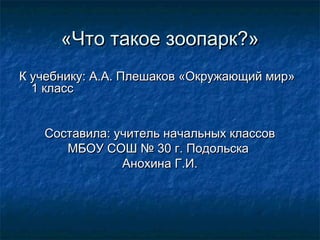 «Что такое зоопарк?»«Что такое зоопарк?»
К учебнику: А.А. Плешаков «Окружающий мир»К учебнику: А.А. Плешаков «Окружающий мир»
1 класс1 класс
Составила: учитель начальных классовСоставила: учитель начальных классов
МБОУ СОШ № 30 г. ПодольскаМБОУ СОШ № 30 г. Подольска
Анохина Г.И.Анохина Г.И.
 