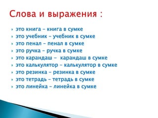    это книга – книга в сумке
   это учебник – учебник в сумке
   это пенал – пенал в сумке
   это ручка – ручка в сумке
   это карандаш - карандаш в сумке
   это калькулятор – калькулятор в сумке
   это резинка – резинка в сумке
   это тетрадь – тетрадь в сумке
   это линейка – линейка в сумке
 