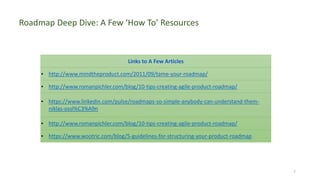7
Roadmap Deep Dive: A Few ‘How To’ Resources
Links to A Few Articles
• http://www.mindtheproduct.com/2011/09/tame-your-roadmap/
• http://www.romanpichler.com/blog/10-tips-creating-agile-product-roadmap/
• https://www.linkedin.com/pulse/roadmaps-so-simple-anybody-can-understand-them-
niklas-ossl%C3%A9n
• http://www.romanpichler.com/blog/10-tips-creating-agile-product-roadmap/
• https://www.wootric.com/blog/5-guidelines-for-structuring-your-product-roadmap
 