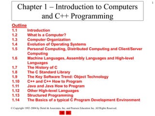 © Copyright 1992–2004 by Deitel & Associates, Inc. and Pearson Education Inc. All Rights Reserved.
1
Chapter 1 – Introduction to Computers
and C++ Programming
Outline
1.1 Introduction
1.2 What Is a Computer?
1.3 Computer Organization
1.4 Evolution of Operating Systems
1.5 Personal Computing, Distributed Computing and Client/Server
Computing
1.6 Machine Languages, Assembly Languages and High-level
Languages
1.7 The History of C
1.8 The C Standard Library
1.9 The Key Software Trend: Object Technology
1.10 C++ and C++ How to Program
1.11 Java and Java How to Program
1.12 Other High-level Languages
1.13 Structured Programming
1.14 The Basics of a typical C Program Development Environment
 